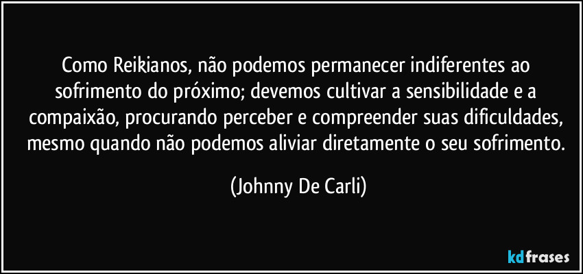 Como Reikianos, não podemos permanecer indiferentes ao sofrimento do próximo; devemos cultivar a sensibilidade e a compaixão, procurando perceber e compreender suas dificuldades, mesmo quando não podemos aliviar diretamente o seu sofrimento. (Johnny De Carli)