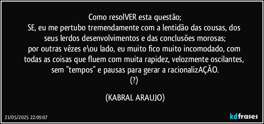 Como resolVER esta questão;
SE, eu me pertubo tremendamente com a lentidão das cousas, dos seus lerdos desenvolvimentos e das conclusões morosas;
por outras vêzes e\ou lado, eu muito fico muito incomodado, com todas as coisas que fluem com muita rapidez, velozmente oscilantes, sem "tempos" e pausas para gerar a racionalizAÇÃO.
(?) (KABRAL ARAUJO)