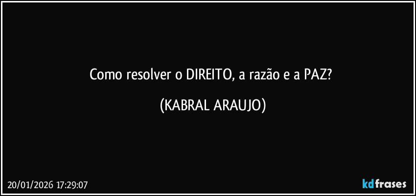Como resolver o DIREITO, a razão e a PAZ? (KABRAL ARAUJO)