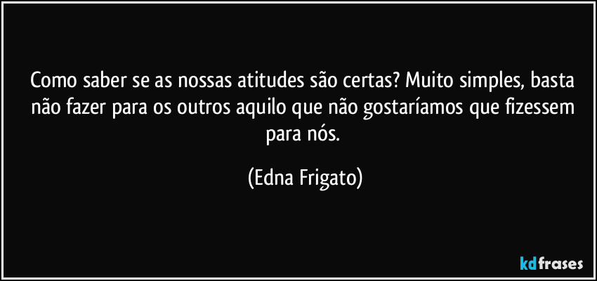 Como saber se as nossas atitudes são certas? Muito simples, basta não fazer para os outros aquilo que não gostaríamos que fizessem para nós. (Edna Frigato)