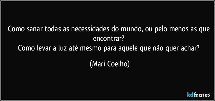Como sanar todas as necessidades do mundo, ou pelo menos as que encontrar? 
Como levar a luz até mesmo para aquele que não quer achar? (Mari Coelho)