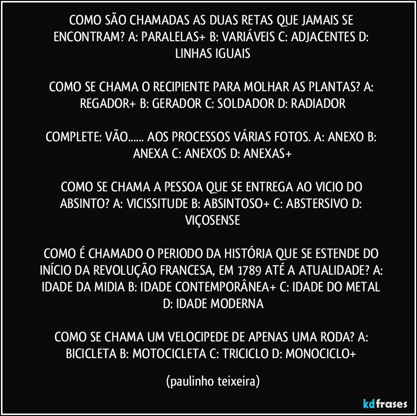 COMO SÃO CHAMADAS AS DUAS RETAS QUE JAMAIS SE ENCONTRAM? A: PARALELAS+  B: VARIÁVEIS  C: ADJACENTES  D: LINHAS IGUAIS

COMO SE CHAMA O RECIPIENTE PARA MOLHAR AS PLANTAS? A: REGADOR+ B: GERADOR  C: SOLDADOR  D: RADIADOR

COMPLETE: VÃO... AOS PROCESSOS VÁRIAS FOTOS. A: ANEXO  B: ANEXA  C: ANEXOS  D: ANEXAS+

COMO SE CHAMA A PESSOA QUE SE ENTREGA AO VICIO DO ABSINTO? A: VICISSITUDE  B: ABSINTOSO+  C: ABSTERSIVO  D: VIÇOSENSE

COMO É CHAMADO O PERIODO DA HISTÓRIA QUE SE ESTENDE DO INÍCIO DA REVOLUÇÃO FRANCESA, EM 1789 ATÉ A ATUALIDADE? A: IDADE DA MIDIA  B: IDADE CONTEMPORÂNEA+  C: IDADE DO METAL  D: IDADE MODERNA

COMO SE CHAMA UM VELOCIPEDE DE APENAS  UMA RODA? A: BICICLETA  B: MOTOCICLETA  C: TRICICLO  D: MONOCICLO+ (paulinho teixeira)