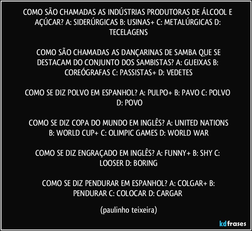 COMO SÃO CHAMADAS AS INDÚSTRIAS PRODUTORAS DE ÁLCOOL E AÇÚCAR?  A: SIDERÚRGICAS  B: USINAS+  C: METALÚRGICAS  D: TECELAGENS

 COMO SÃO CHAMADAS AS DANÇARINAS DE SAMBA QUE SE DESTACAM DO CONJUNTO DOS SAMBISTAS?  A: GUEIXAS  B: COREÓGRAFAS  C: PASSISTAS+  D: VEDETES

COMO SE DIZ POLVO EM ESPANHOL?  A: PULPO+  B: PAVO  C: POLVO  D: POVO

 COMO SE DIZ COPA DO MUNDO EM INGLÊS? A: UNITED NATIONS  B: WORLD CUP+  C: OLIMPIC GAMES  D: WORLD WAR

COMO SE DIZ ENGRAÇADO EM INGLÊS?  A: FUNNY+  B: SHY  C: LOOSER  D: BORING

 COMO SE DIZ PENDURAR EM ESPANHOL?  A: COLGAR+  B: PENDURAR  C: COLOCAR  D: CARGAR (paulinho teixeira)