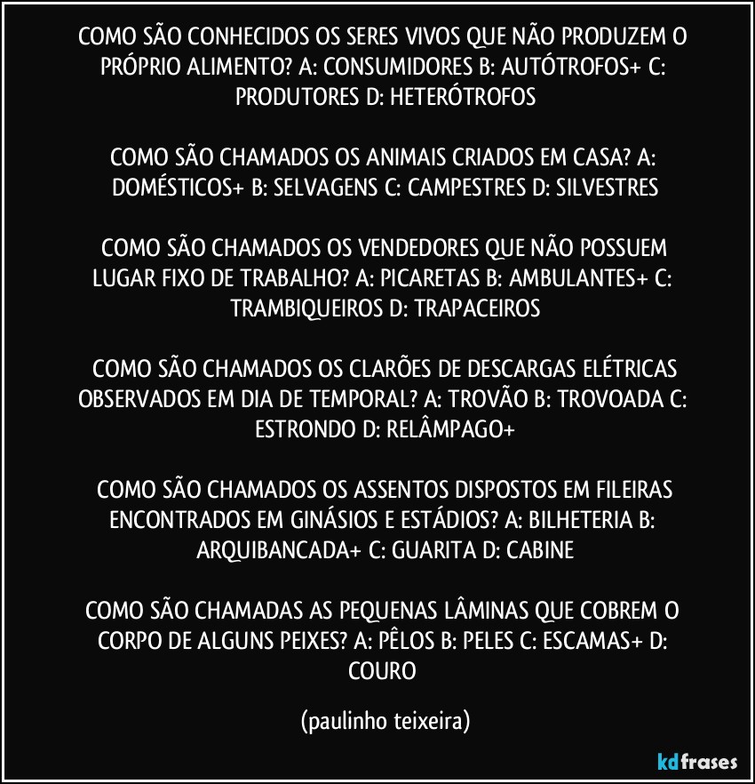 COMO SÃO CONHECIDOS OS SERES VIVOS QUE NÃO PRODUZEM O PRÓPRIO ALIMENTO?  A: CONSUMIDORES  B: AUTÓTROFOS+  C: PRODUTORES  D: HETERÓTROFOS

COMO SÃO CHAMADOS OS ANIMAIS CRIADOS EM CASA?  A: DOMÉSTICOS+  B: SELVAGENS  C: CAMPESTRES  D: SILVESTRES

 COMO SÃO CHAMADOS OS VENDEDORES QUE NÃO POSSUEM LUGAR FIXO DE TRABALHO?  A: PICARETAS  B: AMBULANTES+  C: TRAMBIQUEIROS  D: TRAPACEIROS

 COMO SÃO CHAMADOS OS CLARÕES DE DESCARGAS ELÉTRICAS OBSERVADOS EM DIA DE TEMPORAL?  A: TROVÃO  B: TROVOADA  C: ESTRONDO  D: RELÂMPAGO+

 COMO SÃO CHAMADOS OS ASSENTOS DISPOSTOS EM FILEIRAS ENCONTRADOS EM GINÁSIOS E ESTÁDIOS?  A: BILHETERIA  B: ARQUIBANCADA+  C: GUARITA  D: CABINE

COMO SÃO CHAMADAS AS PEQUENAS LÂMINAS QUE COBREM O CORPO DE ALGUNS PEIXES?  A: PÊLOS  B: PELES  C: ESCAMAS+  D: COURO (paulinho teixeira)