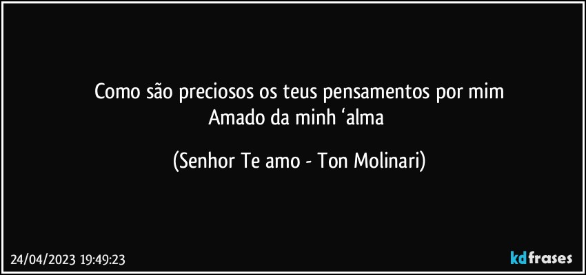 Como são preciosos os teus pensamentos por mim
Amado da minh ‘alma (Senhor Te amo - Ton Molinari)