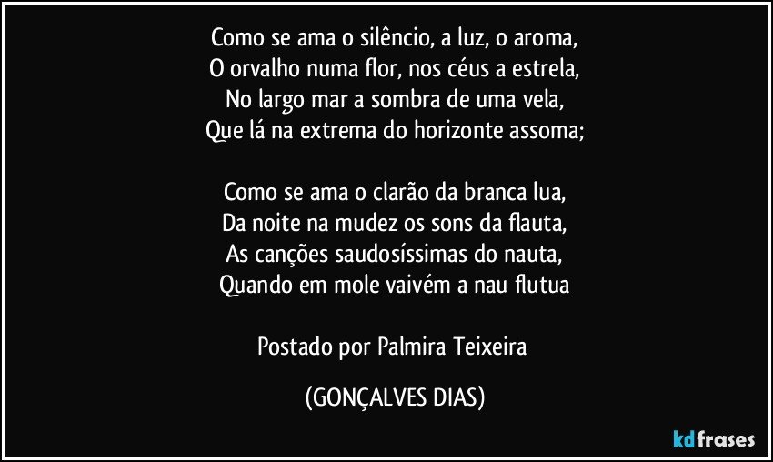 Como se ama o silêncio, a luz, o aroma,
O orvalho numa flor, nos céus a estrela,
No largo mar a sombra de uma vela,
Que lá na extrema do horizonte assoma;

Como se ama o clarão da branca lua,
Da noite na mudez os sons da flauta,
As canções saudosíssimas do nauta,
Quando em mole vaivém a nau flutua

Postado por Palmira Teixeira (GONÇALVES DIAS)