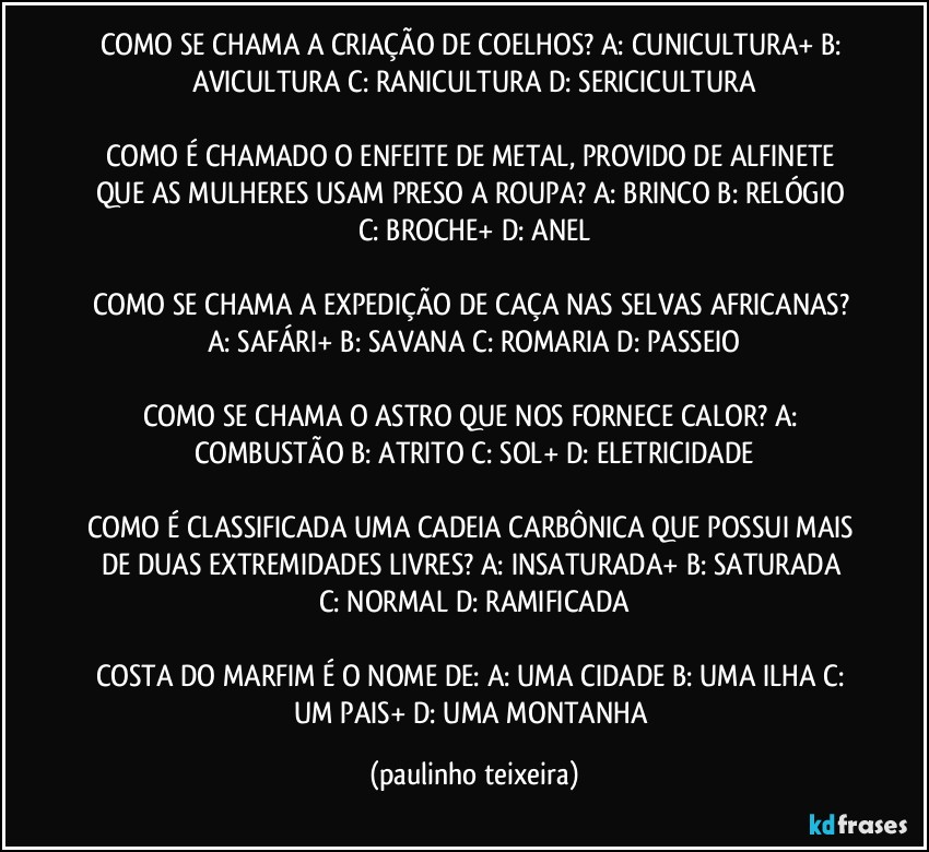 COMO SE CHAMA A CRIAÇÃO DE COELHOS? A: CUNICULTURA+  B: AVICULTURA  C: RANICULTURA  D: SERICICULTURA

COMO É CHAMADO O ENFEITE DE METAL, PROVIDO DE ALFINETE QUE AS MULHERES USAM PRESO A ROUPA?  A: BRINCO  B: RELÓGIO  C: BROCHE+  D: ANEL

COMO SE CHAMA A EXPEDIÇÃO DE CAÇA NAS SELVAS AFRICANAS? A: SAFÁRI+  B: SAVANA  C: ROMARIA  D: PASSEIO

COMO SE CHAMA O ASTRO QUE NOS FORNECE CALOR?  A: COMBUSTÃO  B: ATRITO  C: SOL+  D: ELETRICIDADE

COMO É CLASSIFICADA UMA CADEIA CARBÔNICA QUE POSSUI MAIS DE DUAS EXTREMIDADES LIVRES?  A: INSATURADA+  B: SATURADA  C: NORMAL  D: RAMIFICADA

COSTA DO MARFIM É O NOME DE: A: UMA CIDADE  B: UMA ILHA  C: UM PAIS+  D: UMA MONTANHA (paulinho teixeira)