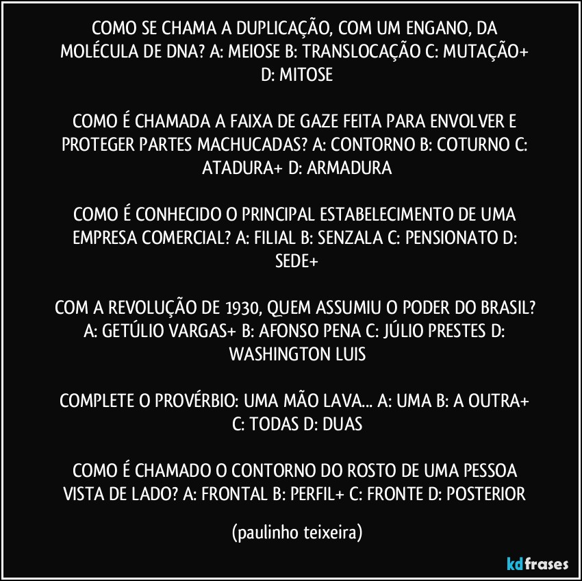 COMO SE CHAMA A DUPLICAÇÃO, COM UM ENGANO, DA MOLÉCULA DE DNA?  A: MEIOSE  B: TRANSLOCAÇÃO  C: MUTAÇÃO+  D: MITOSE

COMO É CHAMADA A FAIXA DE GAZE FEITA PARA ENVOLVER E PROTEGER PARTES MACHUCADAS?  A: CONTORNO  B: COTURNO  C: ATADURA+  D: ARMADURA

COMO É CONHECIDO O PRINCIPAL ESTABELECIMENTO DE UMA EMPRESA COMERCIAL?  A: FILIAL  B: SENZALA  C: PENSIONATO  D: SEDE+

COM A REVOLUÇÃO DE 1930, QUEM ASSUMIU O PODER DO BRASIL?  A: GETÚLIO VARGAS+  B: AFONSO PENA  C: JÚLIO PRESTES  D: WASHINGTON LUIS

COMPLETE O PROVÉRBIO: UMA MÃO LAVA... A: UMA  B: A OUTRA+  C: TODAS  D: DUAS

COMO É CHAMADO O CONTORNO DO ROSTO DE UMA PESSOA VISTA DE LADO?  A: FRONTAL  B: PERFIL+  C: FRONTE  D: POSTERIOR (paulinho teixeira)