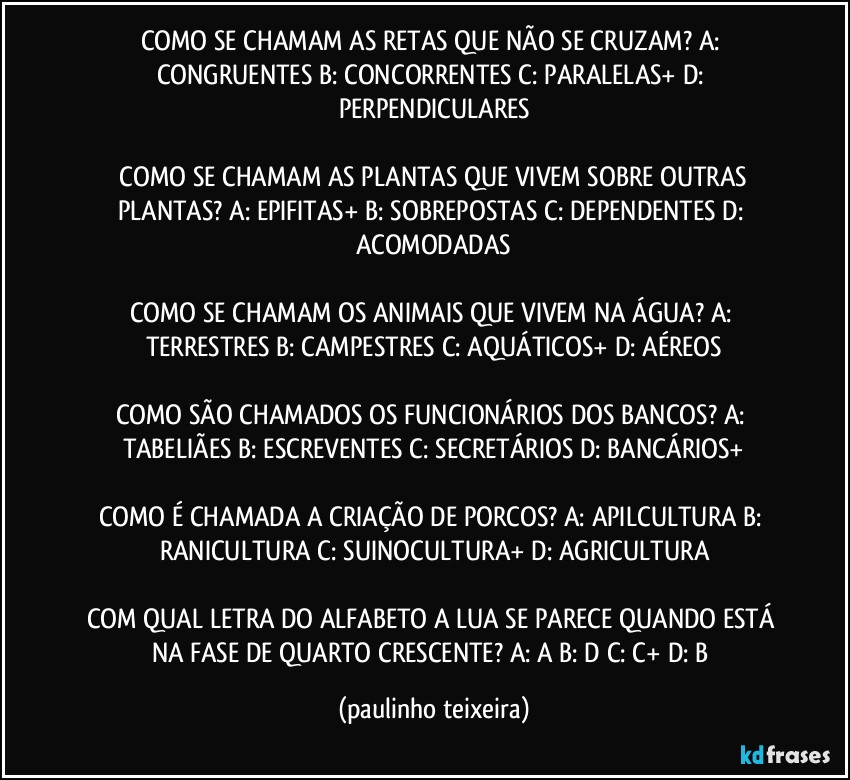 COMO SE CHAMAM AS RETAS QUE NÃO SE CRUZAM?  A: CONGRUENTES  B: CONCORRENTES  C: PARALELAS+  D: PERPENDICULARES

 COMO SE CHAMAM AS PLANTAS QUE VIVEM SOBRE OUTRAS PLANTAS?  A: EPIFITAS+  B: SOBREPOSTAS  C: DEPENDENTES  D: ACOMODADAS

COMO SE CHAMAM OS ANIMAIS QUE VIVEM NA ÁGUA?  A: TERRESTRES  B: CAMPESTRES  C: AQUÁTICOS+  D: AÉREOS

COMO SÃO CHAMADOS OS FUNCIONÁRIOS DOS BANCOS? A: TABELIÃES  B: ESCREVENTES  C: SECRETÁRIOS  D: BANCÁRIOS+

COMO É CHAMADA A CRIAÇÃO DE PORCOS?  A: APILCULTURA  B: RANICULTURA  C: SUINOCULTURA+  D: AGRICULTURA

COM QUAL LETRA DO ALFABETO A LUA SE PARECE QUANDO ESTÁ NA FASE DE QUARTO CRESCENTE?  A: A  B: D  C: C+  D: B (paulinho teixeira)