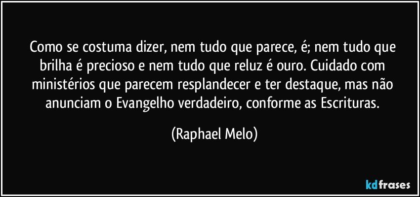 Como se costuma dizer, nem tudo que parece, é; nem tudo que brilha é precioso e nem tudo que reluz é ouro. Cuidado com ministérios que parecem resplandecer e ter destaque, mas não anunciam o Evangelho verdadeiro, conforme as Escrituras. (Raphael Melo)