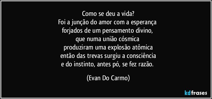 Como se deu a vida?
Foi a junção do amor com a esperança 
forjados de um pensamento divino, 
que numa união cósmica 
produziram uma explosão atômica
então das trevas surgiu a consciência
e do instinto, antes pó, se fez razão. (Evan Do Carmo)