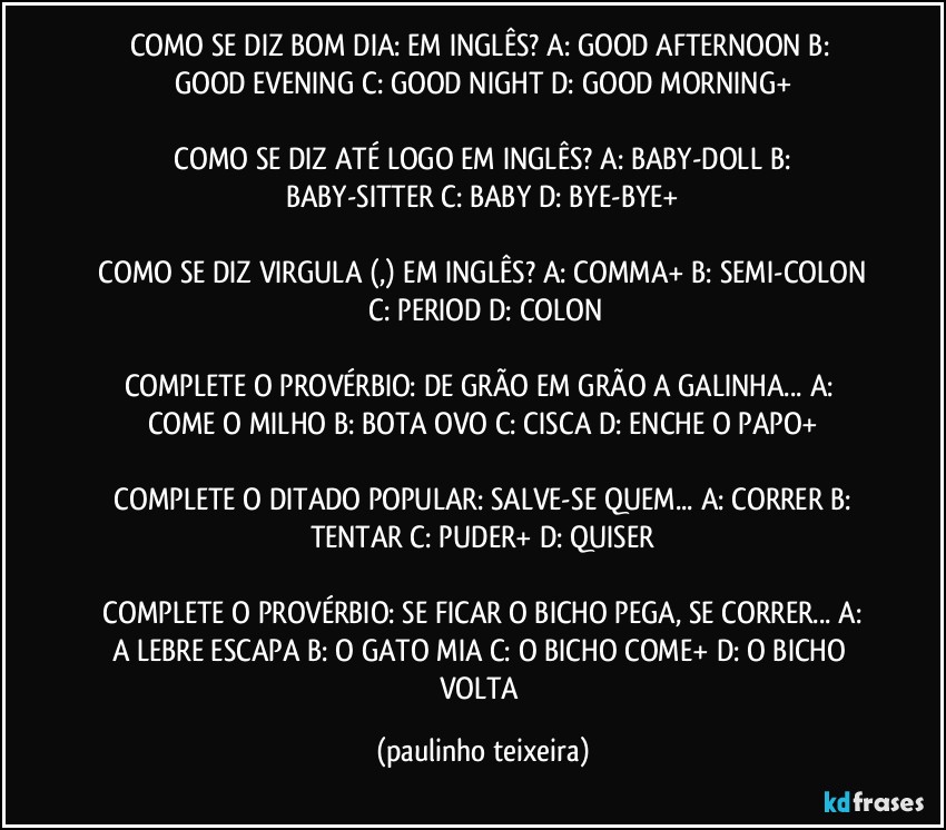 COMO SE DIZ BOM DIA:  EM INGLÊS?  A: GOOD AFTERNOON  B: GOOD EVENING  C: GOOD NIGHT  D: GOOD MORNING+

 COMO SE DIZ ATÉ LOGO EM INGLÊS?  A: BABY-DOLL  B: BABY-SITTER  C: BABY  D:  BYE-BYE+

 COMO SE DIZ VIRGULA (,) EM INGLÊS?  A: COMMA+  B: SEMI-COLON  C: PERIOD  D: COLON

COMPLETE O PROVÉRBIO:  DE GRÃO EM GRÃO A GALINHA...  A: COME O MILHO  B: BOTA OVO  C: CISCA  D: ENCHE O PAPO+

 COMPLETE O DITADO POPULAR: SALVE-SE QUEM...  A: CORRER  B: TENTAR  C: PUDER+  D: QUISER

 COMPLETE O PROVÉRBIO:  SE FICAR O BICHO PEGA, SE CORRER...  A: A LEBRE ESCAPA  B: O GATO MIA  C: O BICHO COME+  D: O BICHO VOLTA (paulinho teixeira)