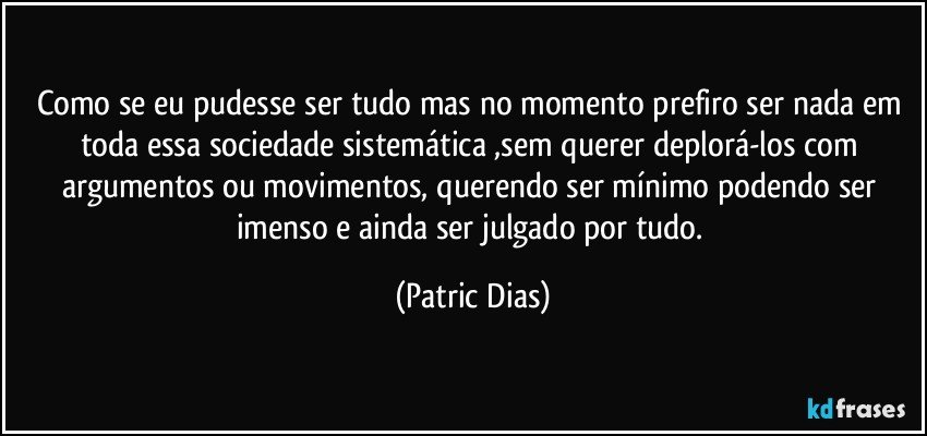 Como se eu pudesse ser tudo mas  no momento prefiro ser nada em  toda essa sociedade  sistemática ,sem querer deplorá-los com argumentos ou movimentos,  querendo ser mínimo  podendo ser imenso  e ainda ser julgado por tudo. (Patric Dias)