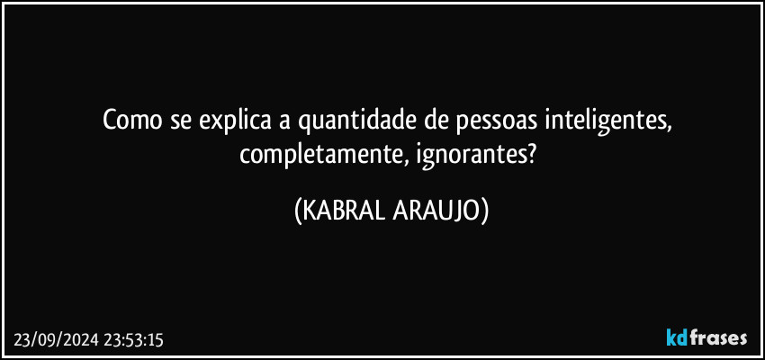 Como se explica a quantidade de pessoas inteligentes, completamente, ignorantes? (KABRAL ARAUJO)