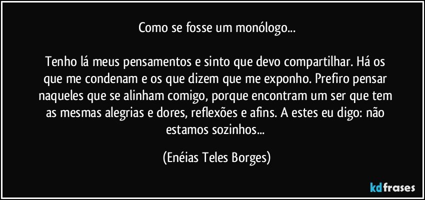 Como se fosse um monólogo...

Tenho lá meus pensamentos e sinto que devo compartilhar. Há os que me condenam e os que dizem que me exponho. Prefiro pensar naqueles que se alinham comigo, porque encontram um ser que tem as mesmas alegrias e dores, reflexões e afins. A estes eu digo: não estamos sozinhos... (Enéias Teles Borges)