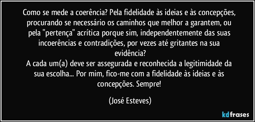 Como se mede a coerência? Pela fidelidade às ideias e às concepções, procurando se necessário os caminhos que melhor a garantem, ou pela "pertença" acrítica porque sim, independentemente das suas incoerências e contradições, por vezes até gritantes na sua evidência?
A cada um(a) deve ser assegurada e reconhecida a legitimidade da sua escolha... Por mim, fico-me com a fidelidade às ideias e às concepções. Sempre! (José Esteves)