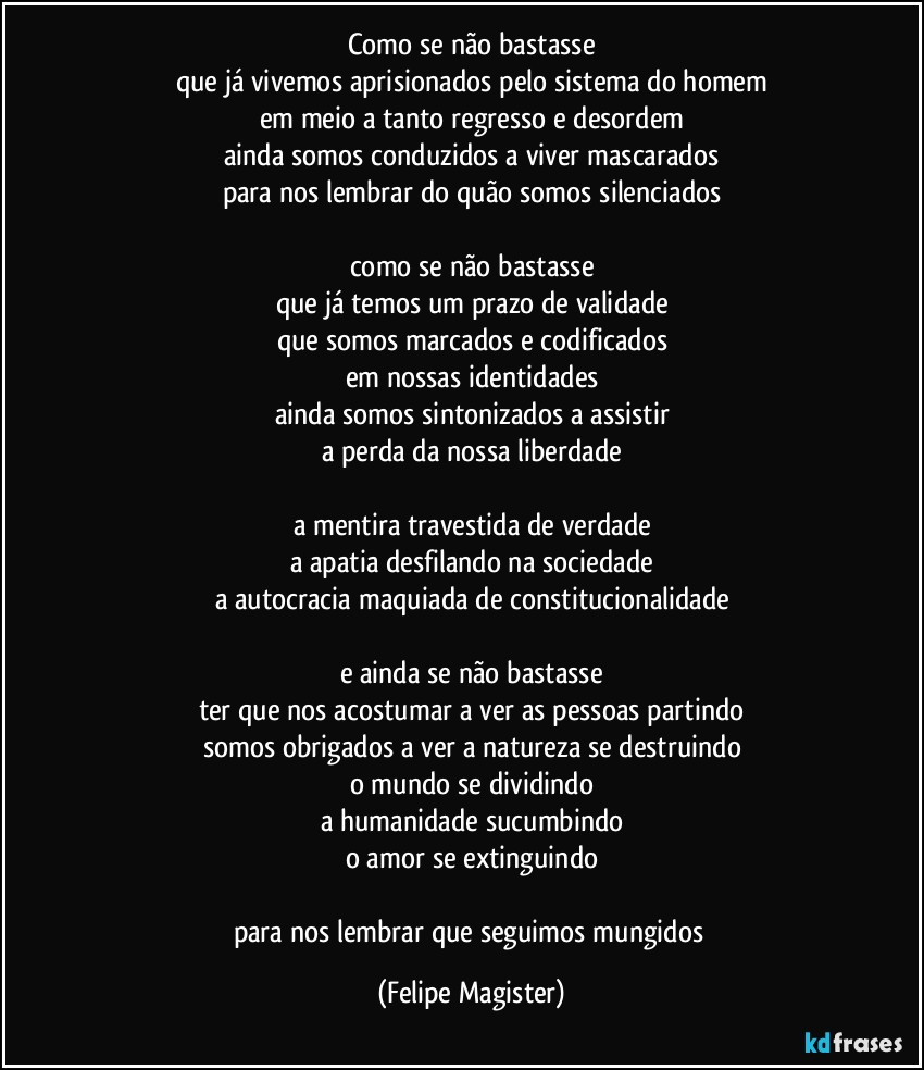 como se não bastasse
que já vivemos aprisionados pelo sistema do homem
em meio a tanto regresso e desordem
ainda somos conduzidos a viver mascarados
para nos lembrar do quão somos silenciados

como se não bastasse
que já temos um prazo de validade
que somos marcados e codificados
em nossas identidades
ainda somos sintonizados a assistir
a perda da nossa liberdade

a mentira travestida de verdade
a apatia desfilando na sociedade
a autocracia maquiada de constitucionalidade

e ainda se não bastasse
ter que nos acostumar a ver as pessoas partindo
somos obrigados a ver a natureza se destruindo
o mundo se dividindo
a humanidade sucumbindo
o amor se extinguindo

para nos lembrar que seguimos mungidos (Felipe Magister)