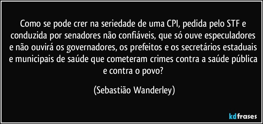 Como se pode crer na seriedade de uma CPI, pedida pelo STF e conduzida por senadores não confiáveis, que só ouve especuladores e não ouvirá os governadores, os prefeitos e os secretários estaduais e municipais de saúde que cometeram crimes contra a saúde pública e contra o povo? (Sebastião Wanderley)