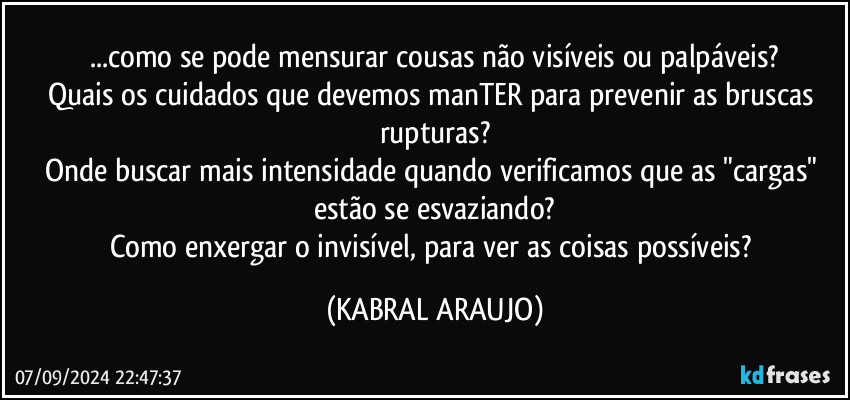 ...como se pode mensurar cousas não visíveis ou palpáveis?
Quais os cuidados que devemos manTER para prevenir as bruscas rupturas?
Onde buscar mais intensidade quando verificamos que as "cargas" estão se esvaziando?
Como enxergar o invisível, para ver as coisas possíveis? (KABRAL ARAUJO)