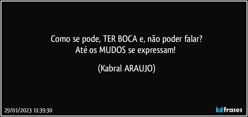 Como se pode, TER BOCA e, não poder falar?
Até os MUDOS se expressam! (KABRAL ARAUJO)