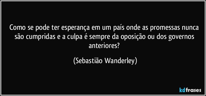 Como se pode ter esperança em um país onde as promessas nunca são cumpridas e a culpa é sempre da oposição ou dos governos anteriores? (Sebastião Wanderley)