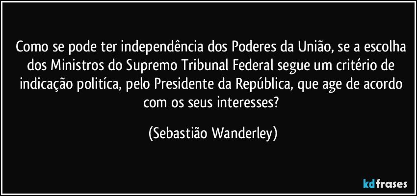 Como se pode ter independência dos Poderes da União, se a escolha dos Ministros do Supremo Tribunal Federal segue um critério de indicação politíca, pelo Presidente da República, que age de acordo com os seus interesses? (Sebastião Wanderley)