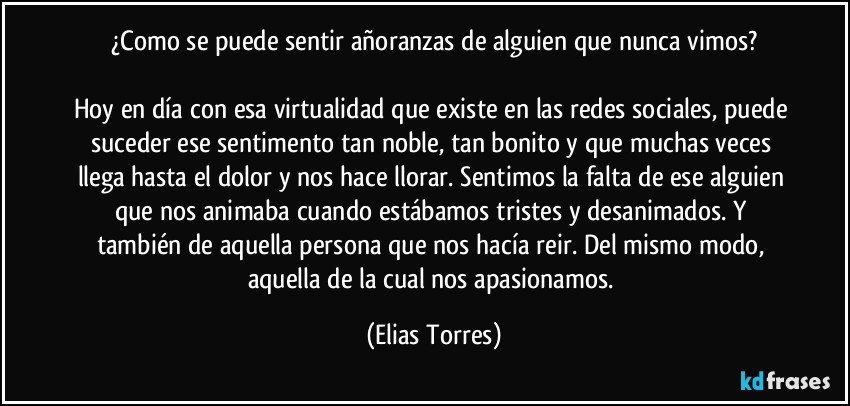 ¿Como se puede sentir añoranzas de alguien que nunca vimos?

Hoy en día con esa virtualidad que existe en las redes sociales, puede suceder ese sentimento tan noble, tan bonito y que muchas veces llega hasta el dolor y nos hace llorar. Sentimos la falta de ese alguien que nos animaba cuando estábamos tristes y desanimados. Y también de aquella persona que nos hacía reir. Del mismo modo, aquella de la cual nos apasionamos. (Elias Torres)