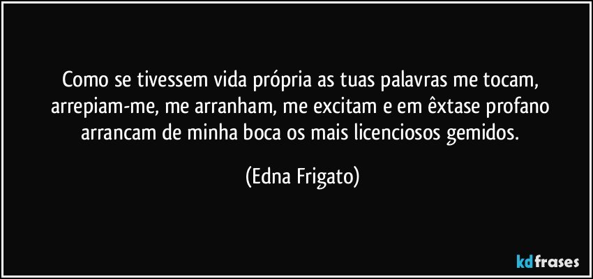 Como se tivessem vida própria as tuas palavras me tocam, arrepiam-me, me arranham, me excitam e em êxtase profano arrancam de minha boca os mais licenciosos gemidos. (Edna Frigato)