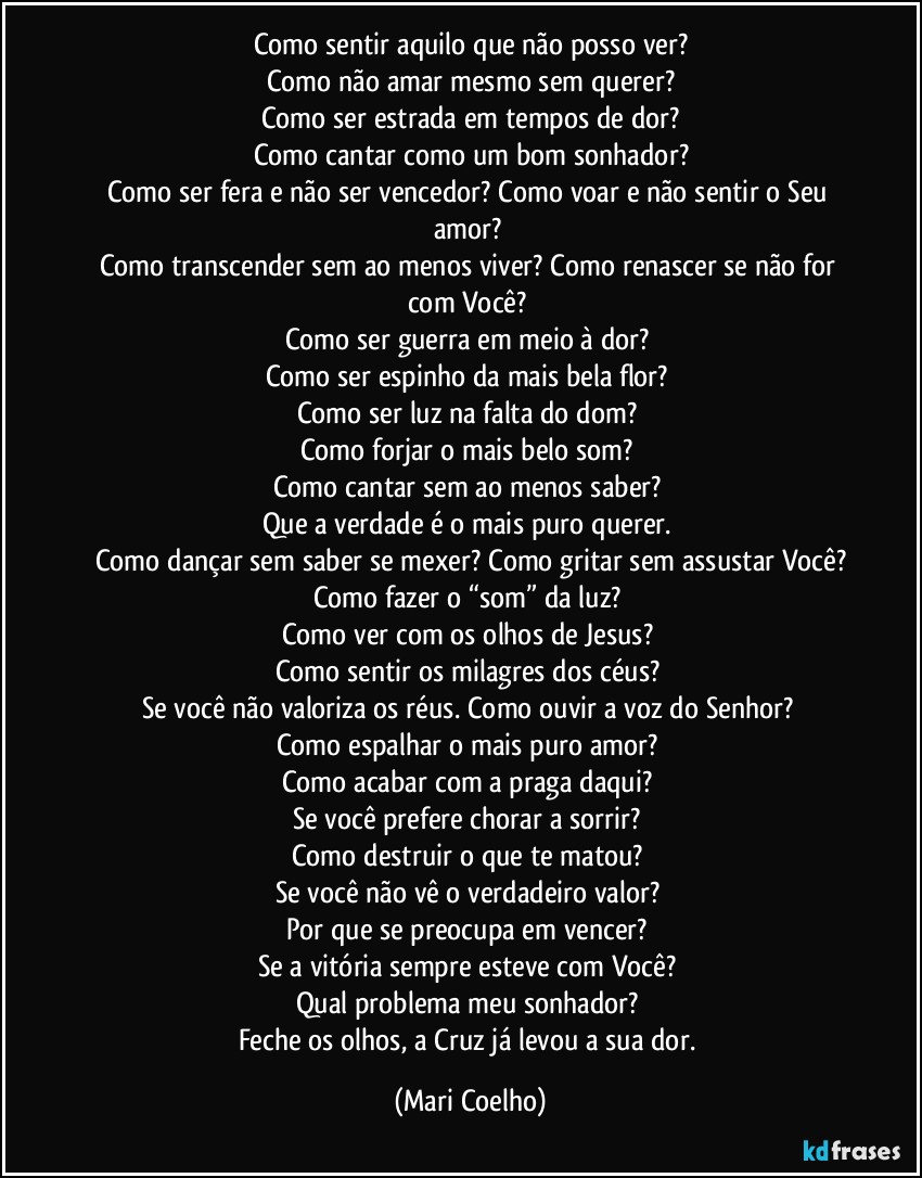 Como sentir aquilo que não posso ver?
Como não amar mesmo sem querer?
Como ser estrada em tempos de dor?
Como cantar como um bom sonhador?
Como ser fera e não ser vencedor? Como voar e não sentir o Seu amor? 
Como transcender sem ao menos viver? Como renascer se não for com Você? 
Como ser guerra em meio à dor? 
Como ser espinho da mais bela flor? 
Como ser luz na falta do dom? 
Como forjar o mais belo som? 
Como cantar sem ao menos saber? 
Que a verdade é o mais puro querer. 
Como dançar sem saber se mexer? Como gritar sem assustar Você?
Como fazer o “som” da luz? 
Como ver com os olhos de Jesus? 
Como sentir os milagres dos céus? 
Se você não valoriza os réus. Como ouvir a voz do Senhor? 
Como espalhar o mais puro amor? 
Como acabar com a praga daqui? 
Se você prefere chorar a sorrir? 
Como destruir o que te matou? 
Se você não vê o verdadeiro valor? 
Por que se preocupa em vencer? 
Se a vitória sempre esteve com Você? 
Qual problema meu sonhador? 
Feche os olhos, a Cruz já levou a sua dor. (Mari Coelho)