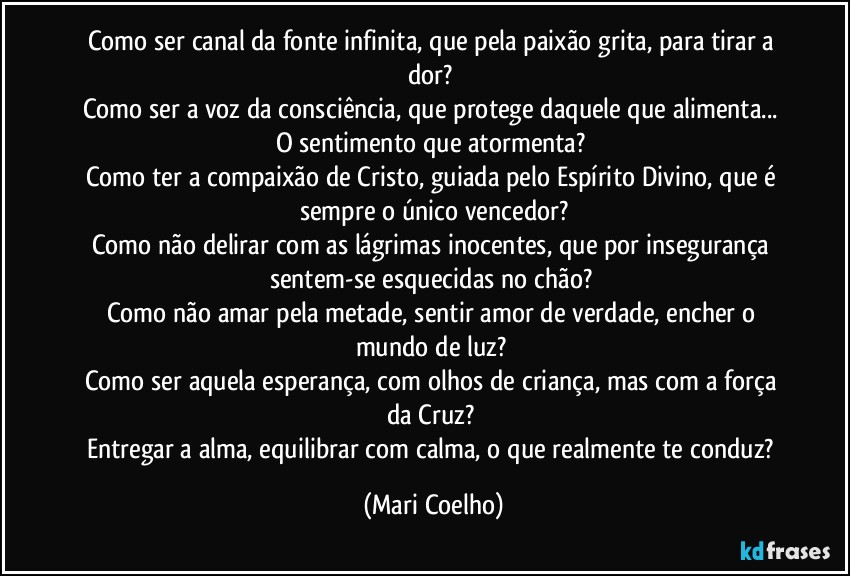 Como ser canal da fonte infinita, que pela paixão grita, para tirar a dor?
Como ser a voz da consciência, que protege daquele que alimenta...
O sentimento que atormenta?
Como ter a compaixão de Cristo, guiada pelo Espírito Divino, que é sempre o único vencedor?
Como não delirar com as lágrimas inocentes, que por insegurança sentem-se esquecidas no chão?
Como não amar pela metade, sentir amor de verdade, encher o mundo de luz?
Como ser aquela esperança, com olhos de criança, mas com a força da Cruz?
Entregar a alma, equilibrar com calma, o que realmente te conduz? (Mari Coelho)