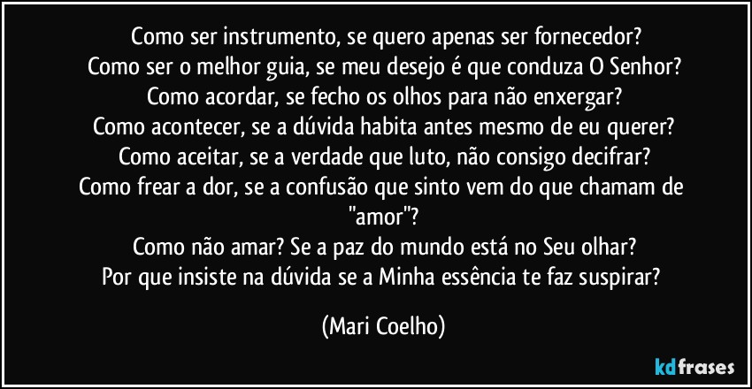 ⁠Como ser instrumento, se quero apenas ser fornecedor?
Como ser o melhor guia, se meu desejo é que conduza O Senhor?
Como acordar, se fecho os olhos para não enxergar?
Como acontecer, se a dúvida habita antes mesmo de eu querer?
Como aceitar, se a verdade que luto, não consigo decifrar?
Como frear a dor, se a confusão que sinto vem do que chamam de "amor"?
Como não amar? Se a paz do mundo está no Seu olhar?
Por que insiste na dúvida se a Minha essência te faz suspirar? (Mari Coelho)