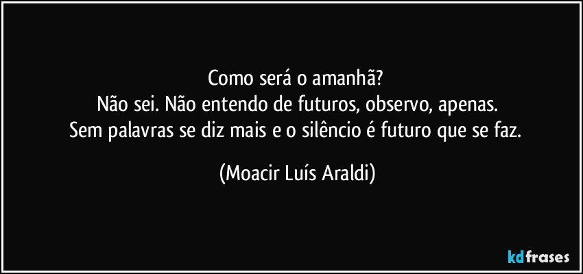 Como será o amanhã? 
Não sei. Não entendo de futuros, observo, apenas.
Sem palavras se diz mais e o silêncio é futuro que se faz. (Moacir Luís Araldi)