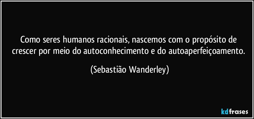 Como seres humanos racionais, nascemos com o propósito de crescer por meio do autoconhecimento e do autoaperfeiçoamento. (Sebastião Wanderley)