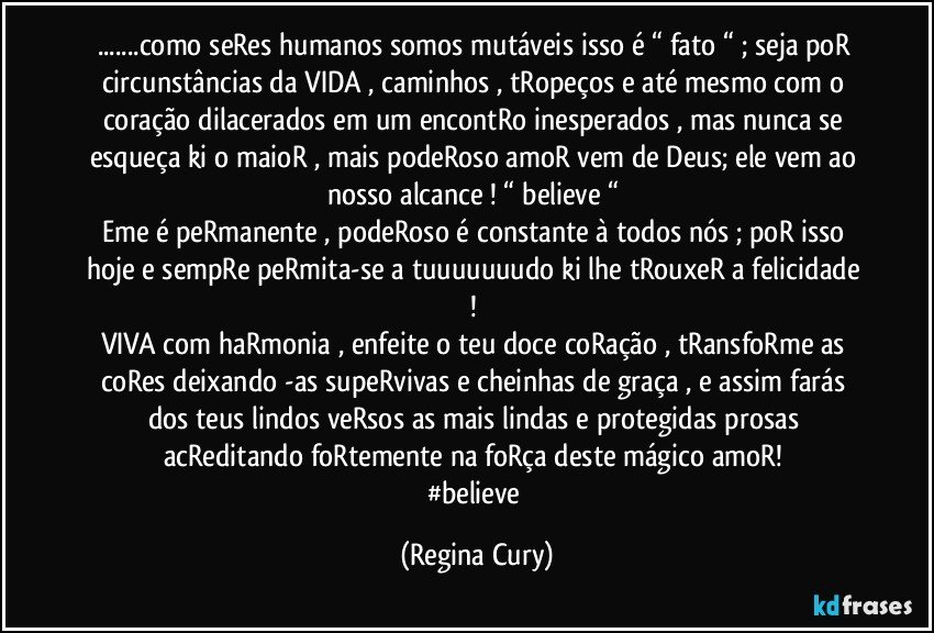 ...como seRes  humanos somos mutáveis isso é “ fato “ ;  seja poR circunstâncias da VIDA , caminhos , tRopeços  e até mesmo com o coração  dilacerados em um encontRo inesperados ,  mas nunca se esqueça ki o maioR , mais podeRoso amoR  vem de Deus; ele  vem ao nosso alcance ! “ believe “ 
Eme é peRmanente , podeRoso  é constante  à todos nós ; poR isso hoje  e sempRe peRmita-se  a tuuuuuuudo ki lhe tRouxeR a felicidade ! 
VIVA com haRmonia , enfeite o teu doce coRação  , tRansfoRme as coRes deixando -as supeRvivas e cheinhas de graça , e assim  farás dos teus lindos veRsos  as mais lindas  e protegidas prosas  acReditando foRtemente na foRça deste mágico amoR! 
#believe (Regina Cury)