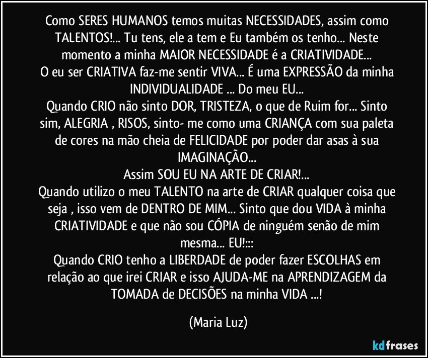 Como SERES HUMANOS temos muitas NECESSIDADES, assim como TALENTOS!... Tu tens, ele/a tem e Eu também os tenho... Neste momento a minha MAIOR NECESSIDADE é a CRIATIVIDADE... 
O eu ser CRIATIVA faz-me sentir VIVA... É uma EXPRESSÃO da minha INDIVIDUALIDADE ... Do meu EU... 
Quando CRIO não sinto DOR, TRISTEZA, o que de Ruim for... Sinto sim, ALEGRIA , RISOS, sinto- me como uma CRIANÇA com sua paleta de cores na mão cheia de FELICIDADE por poder dar asas à sua IMAGINAÇÃO... 
Assim SOU EU NA ARTE DE CRIAR!... 
Quando utilizo o meu TALENTO na arte de CRIAR qualquer coisa que seja , isso vem de DENTRO DE MIM... Sinto que dou VIDA à minha CRIATIVIDADE e que não sou CÓPIA de ninguém senão de mim mesma... EU!::: 
Quando CRIO tenho a LIBERDADE de poder fazer ESCOLHAS em relação ao que irei CRIAR e isso AJUDA-ME na APRENDIZAGEM da TOMADA de DECISÕES na minha VIDA ...! (Maria Luz)