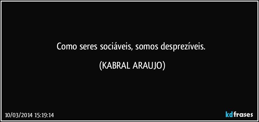 Como seres sociáveis, somos desprezíveis. (KABRAL ARAUJO)