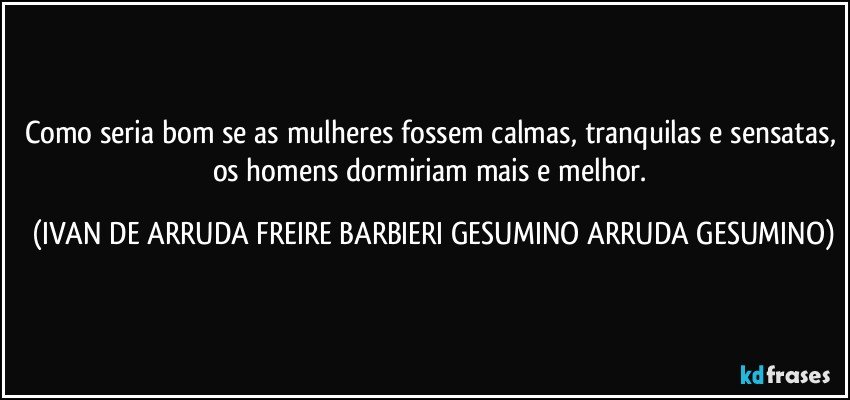 Como seria bom se as mulheres fossem calmas, tranquilas e sensatas, os homens dormiriam mais e melhor. (IVAN DE ARRUDA FREIRE BARBIERI GESUMINO ARRUDA GESUMINO)