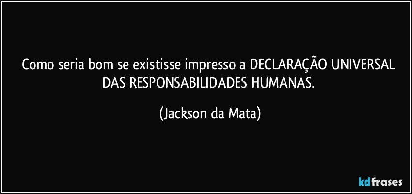 Como seria bom se existisse impresso a DECLARAÇÃO UNIVERSAL DAS RESPONSABILIDADES HUMANAS. (Jackson da Mata)
