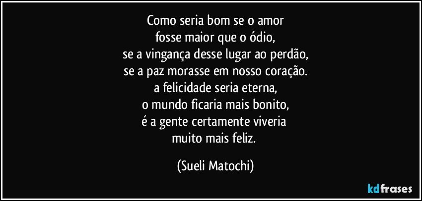 Como seria bom se o amor
fosse maior que o ódio,
se a vingança desse lugar ao perdão,
se a paz morasse em nosso coração.
a felicidade seria eterna,
o mundo ficaria mais bonito,
é a gente certamente viveria 
muito mais feliz. (Sueli Matochi)