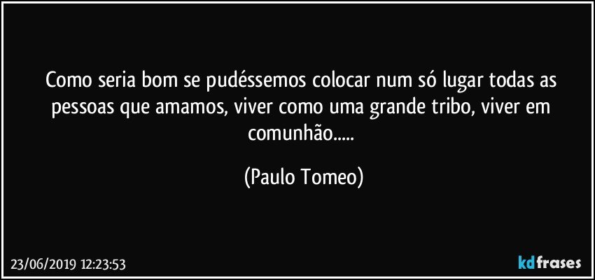 Como seria bom se pudéssemos colocar num só lugar todas as pessoas que amamos, viver como uma grande tribo, viver em comunhão... (Paulo Tomeo)