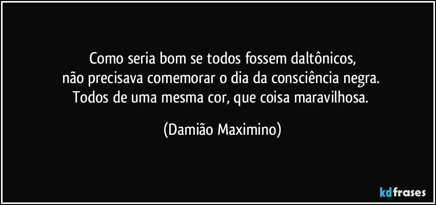 Como seria bom se todos fossem daltônicos,
não precisava comemorar o dia da consciência negra. 
Todos de uma mesma cor, que coisa maravilhosa. (Damião Maximino)