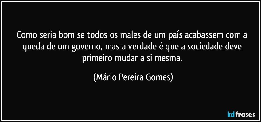 Como seria bom se todos os males de um país acabassem com a queda de um governo, mas a verdade é que a sociedade deve primeiro mudar a si mesma. (Mário Pereira Gomes)