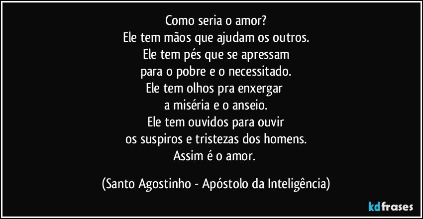 Como seria o amor?
Ele tem mãos que ajudam os outros.
Ele tem pés que se apressam
para o pobre e o necessitado.
Ele tem olhos pra enxergar 
a miséria e o anseio.
Ele tem ouvidos para ouvir
os suspiros e tristezas dos homens.
Assim é o amor. (Santo Agostinho - Apóstolo da Inteligência)