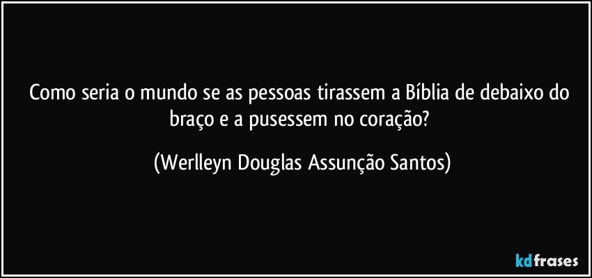 Como seria o mundo se as pessoas tirassem a Bíblia de debaixo do braço e a pusessem no coração? (Werlleyn Douglas Assunção Santos)