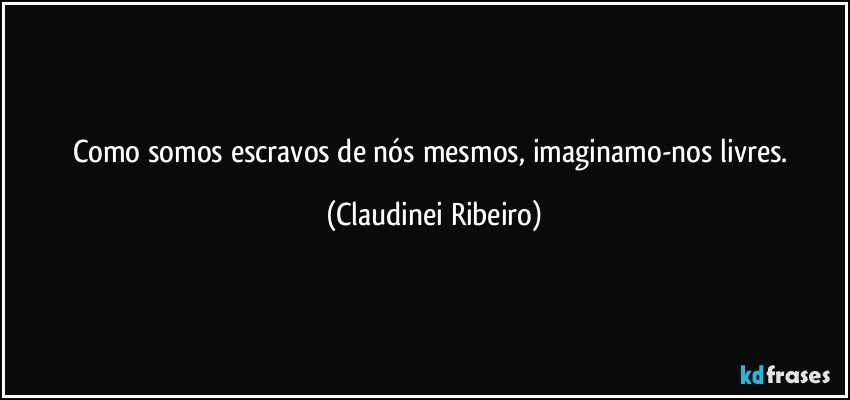 Como somos escravos de nós mesmos, imaginamo-nos livres. (Claudinei Ribeiro)