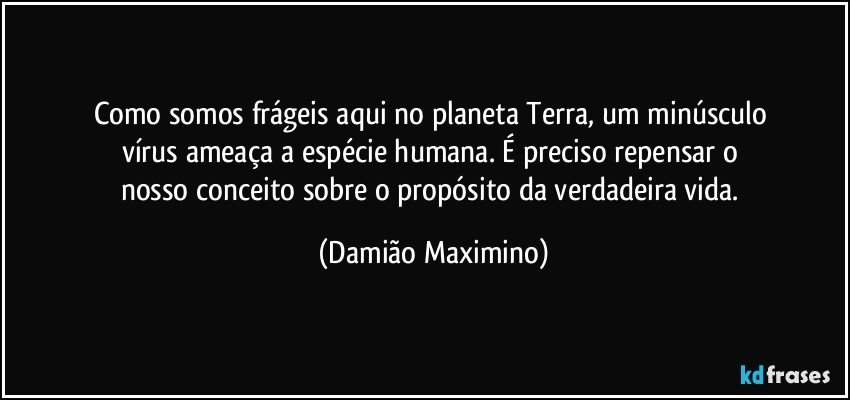 Como somos frágeis aqui no planeta Terra, um minúsculo 
vírus ameaça a espécie humana. É preciso repensar o 
nosso conceito sobre o propósito da verdadeira vida. (Damião Maximino)