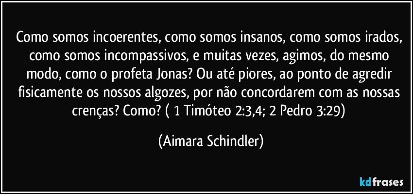 Como somos incoerentes, como somos insanos, como somos irados, como somos incompassivos, e muitas vezes, agimos, do mesmo modo, como o profeta Jonas? Ou até piores, ao ponto de agredir fisicamente os nossos algozes, por não concordarem com as nossas crenças? Como? ( 1 Timóteo 2:3,4;  2 Pedro 3:29) (Aimara Schindler)