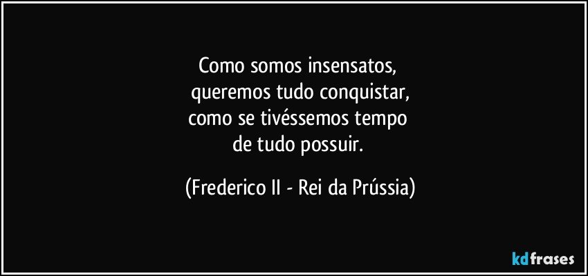 Como somos insensatos, 
queremos tudo conquistar,
como se tivéssemos tempo 
de tudo possuir. (Frederico II - Rei da Prússia)