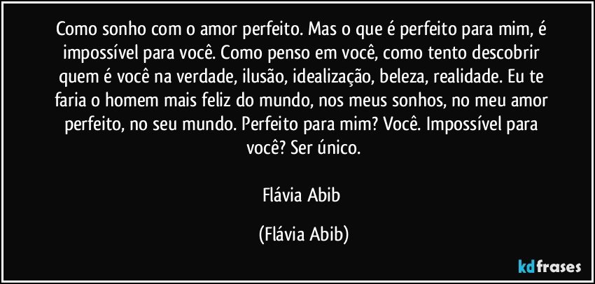 Como sonho com o amor perfeito. Mas o que é perfeito para mim, é impossível para você. Como penso em você, como tento descobrir quem é você na verdade, ilusão, idealização, beleza, realidade. Eu te faria o homem mais feliz do mundo, nos meus sonhos, no meu amor perfeito, no seu mundo. Perfeito para mim? Você. Impossível para você? Ser único.

Flávia Abib (Flávia Abib)