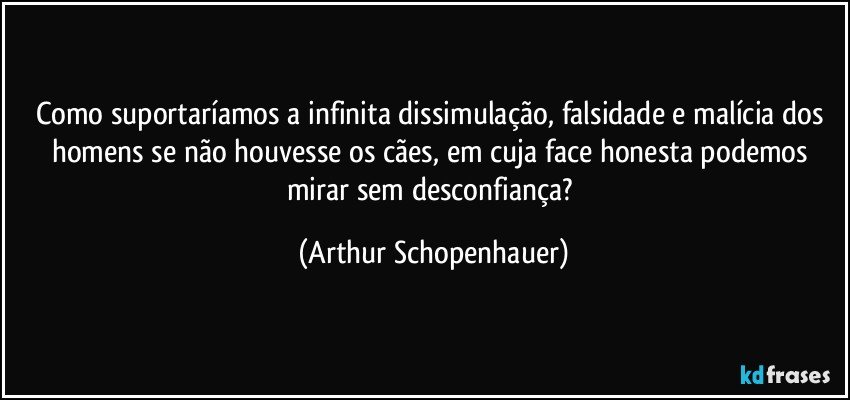 Como suportaríamos a infinita dissimulação, falsidade e malícia dos homens se não houvesse os cães, em cuja face honesta podemos mirar sem desconfiança? (Arthur Schopenhauer)